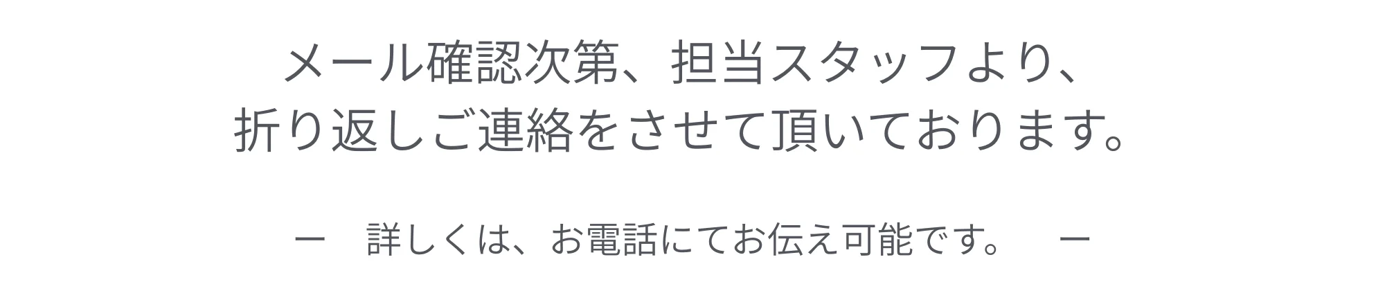 メール確認次第、担当スタッフより、折り返しご連絡をさせて頂いております。詳しくは、お電話にてお伝え可能です。