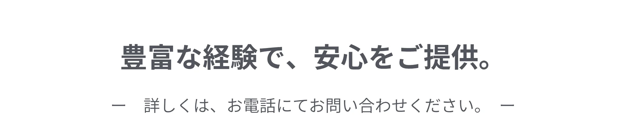 豊富な経験で、安心をご提供。詳しくは、お電話にてお問い合わせください。