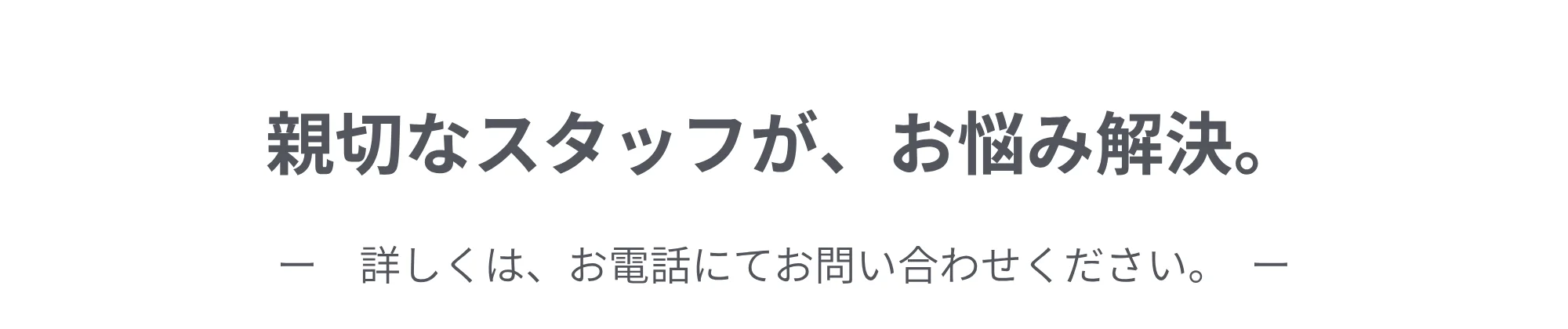 親切なスタッフが、お悩み解決。詳しくは、お電話にてお問い合わせください。