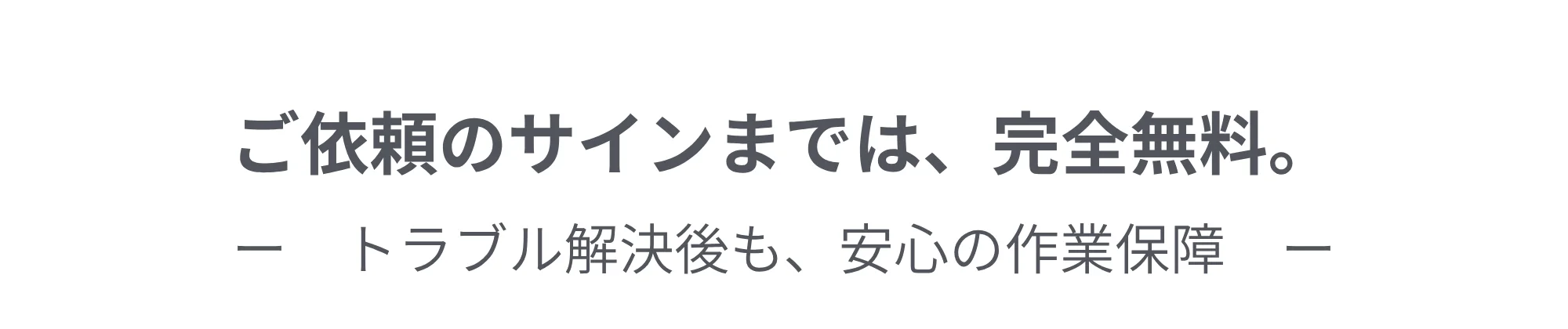 ご依頼のサインまでは、完全無料。トラブル解決後も、安心の作業保障