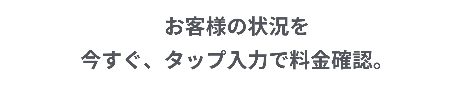 お客様の状況を今すぐ、タップ入力で料金確認。