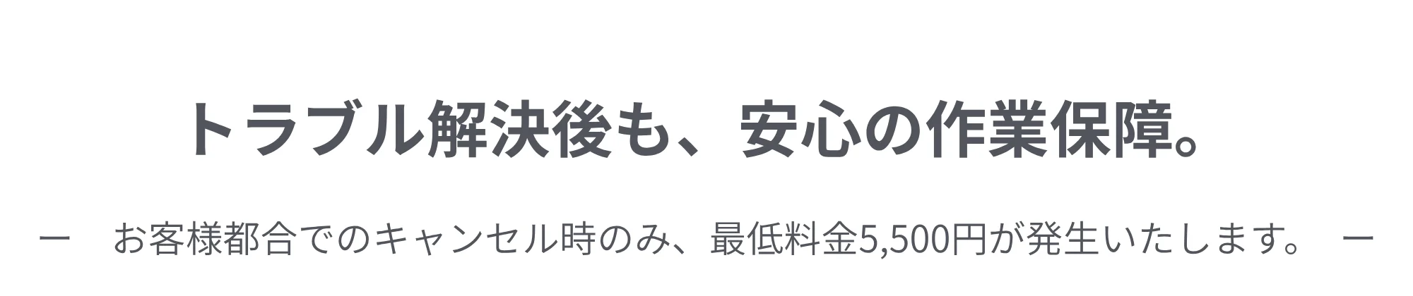 トラブル解決後も、安心の作業保障。お客様都合でのキャンセル時のみ、最低料金5,500円が発生いたします。