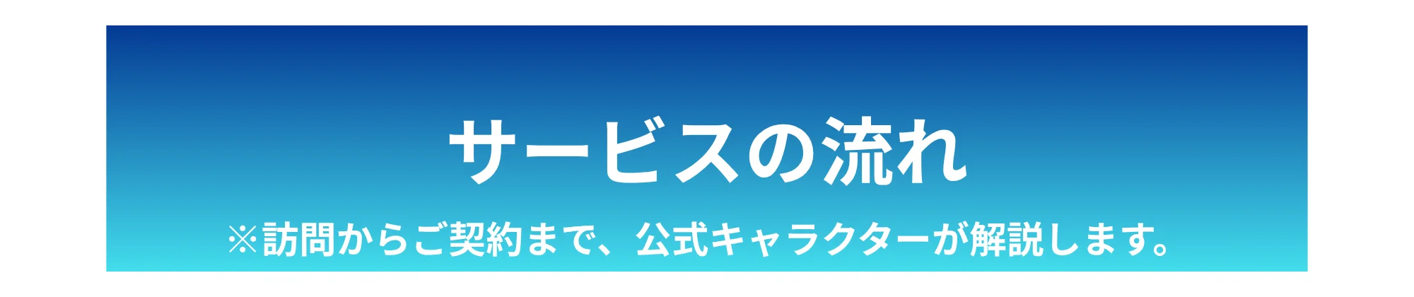 サービスの流れ ※訪問からご契約まで、公式キャラクターが解説します。